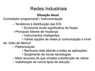 Situação Atual
Controlador programável / Instrumentação
– Tendência à distribuição das E/S
• Economia muito significativa de fiação
– Principais fatores de mudança
• Instrumentos inteligentes
• Várias opções de redes p/ comunicação a nível
de “chão de fábrica”
– Padronização
• Nenhuma rede atende a todas as aplicações
• Surgimento de novas tecnologias
– Mais recursos do que simples substituição de cabos
– Viabilização de novos tipos de solução
Redes Industriais
 