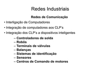 Redes Industriais
Redes de Comunicação
• Interligação de Computadores
• Integração de computadores aos CLP’s
• Integração dos CLP’s a dispositivos inteligentes
– Controladores de solda
– Robôs
– Terminais de válvulas
– Balanças
– Sistemas de identificação
– Sensores
– Centros de Comando de motores
 