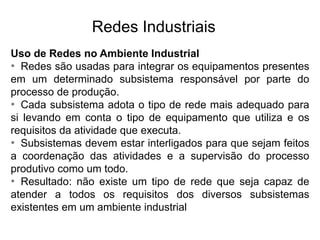Uso de Redes no Ambiente Industrial
• Redes são usadas para integrar os equipamentos presentes
em um determinado subsistema responsável por parte do
processo de produção.
• Cada subsistema adota o tipo de rede mais adequado para
si levando em conta o tipo de equipamento que utiliza e os
requisitos da atividade que executa.
• Subsistemas devem estar interligados para que sejam feitos
a coordenação das atividades e a supervisão do processo
produtivo como um todo.
• Resultado: não existe um tipo de rede que seja capaz de
atender a todos os requisitos dos diversos subsistemas
existentes em um ambiente industrial
Redes Industriais
 