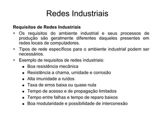 Requisitos de Redes Industriais
• Os requisitos do ambiente industrial e seus processos de
produção são geralmente diferentes daqueles presentes em
redes locais de computadores.
• Tipos de rede específicos para o ambiente industrial podem ser
necessários.
• Exemplo de requisitos de redes industriais:
 Boa resistência mecânica
 Resistência a chama, umidade e corrosão
 Alta imunidade a ruídos
 Taxa de erros baixa ou quase nula
 Tempo de acesso e de propagação limitados
 Tempo entre falhas e tempo de reparo baixos
 Boa modularidade e possibilidade de interconexão
Redes Industriais
 