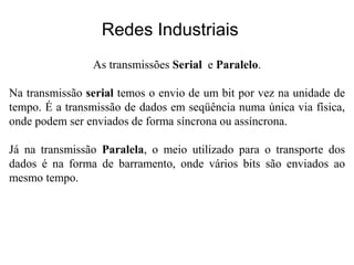 Redes Industriais
As transmissões Serial e Paralelo.
Na transmissão serial temos o envio de um bit por vez na unidade de
tempo. É a transmissão de dados em seqüência numa única via física,
onde podem ser enviados de forma síncrona ou assíncrona.
Já na transmissão Paralela, o meio utilizado para o transporte dos
dados é na forma de barramento, onde vários bits são enviados ao
mesmo tempo.
 