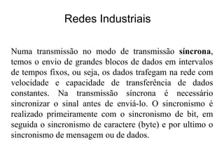 Numa transmissão no modo de transmissão síncrona,
temos o envio de grandes blocos de dados em intervalos
de tempos fixos, ou seja, os dados trafegam na rede com
velocidade e capacidade de transferência de dados
constantes. Na transmissão síncrona é necessário
sincronizar o sinal antes de enviá-lo. O sincronismo é
realizado primeiramente com o sincronismo de bit, em
seguida o sincronismo de caractere (byte) e por ultimo o
sincronismo de mensagem ou de dados.
Redes Industriais
 