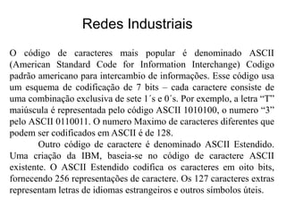 O código de caracteres mais popular é denominado ASCII
(American Standard Code for Information Interchange) Codigo
padrão americano para intercambio de informações. Esse código usa
um esquema de codificação de 7 bits – cada caractere consiste de
uma combinação exclusiva de sete 1´s e 0´s. Por exemplo, a letra “T”
maiúscula é representada pelo código ASCII 1010100, o numero “3”
pelo ASCII 0110011. O numero Maximo de caracteres diferentes que
podem ser codificados em ASCII é de 128.
Outro código de caractere é denominado ASCII Estendido.
Uma criação da IBM, baseia-se no código de caractere ASCII
existente. O ASCII Estendido codifica os caracteres em oito bits,
fornecendo 256 representações de caractere. Os 127 caracteres extras
representam letras de idiomas estrangeiros e outros símbolos úteis.
Redes Industriais
 