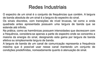 Redes Industriais
O espectro de um sinal é o conjunto de frequências que contém. A largura
de banda absoluta de um sinal é a largura do espectro do sinal.
Os sinais discretos, com transições de nível bruscas, tal como a onda
quadrada antes apresentada possuem uma largura de banda que se
estende até infinito.
Na prática, como as harmônicas possuem intensidades que decrescem com
a frequência, considera-se apenas a parte do espectro onde se concentra a
maioria da energia do sinal, designando esta gama por largura de banda
efetiva ou simplesmente largura de banda.
A largura de banda de um canal de comunicação representa a frequência
máxima que é possível usar nesse canal mantendo um conjunto de
condições predefinidas, nomeadamente quanto à atenuação de sinal.
 