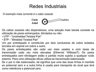 O exemplo mais corrente é o cabo coaxial:
Os cabos coaxiais são dispendiosos, uma solução mais barata consiste na
utilização de pares entrançados, blindados ou não:
• UTP - “Unshielded Twisted Pair”
• STP - “Shielded Twisted Pair”
Um par entrelaçado é constituído por dois condutores de cobre isolados
torcidos em espiral um sobre o outro.
Os pares entrelaçados são cada vez mais usados e com taxas de
transmissão cada vez mais elevadas (Ethernet 100baseT). Os pares
entrelaçados sem blindagem estão à partida muito sujeita a qualquer ruído
externo. Para uma utilização eficaz utiliza-se transmissão balanceada:
Se o par é não balanceado, tal significa que uma das duas linhas é mantida
ao potencial zero e a outra linha é usada para transporte do sinal que terá
como referência o potencial zero.
Redes Industriais
 