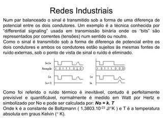 Num par balanceado o sinal é transmitido sob a forma de uma diferença de
potencial entre os dois condutores. Um exemplo é a técnica conhecida por
“differential signaling” usada em transmissão binária onde os “bits” são
representados por correntes (tensões) num sentido ou noutro.
Como o sinal é transmitido sob a forma de diferença de potencial entre os
dois condutores e ambos os condutores estão sujeitos às mesmas fontes de
ruído externas, sob o ponto de vista de sinal o ruído é eliminado.
Redes Industriais
Como foi referido o ruído térmico é inevitável, contudo é perfeitamente
previsível e quantificável, normalmente é medido em Watt por Hertz e
simbolizado por No e pode ser calculada por: No = k. T
Onde k é a constante de Boltzmann ( 1,3803.10-23 J/°K ) e T é a temperatura
absoluta em graus Kelvin (° K).
 