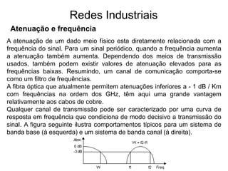 Redes Industriais
Atenuação e frequência
A atenuação de um dado meio físico esta diretamente relacionada com a
frequência do sinal. Para um sinal periódico, quando a frequência aumenta
a atenuação também aumenta. Dependendo dos meios de transmissão
usados, também podem existir valores de atenuação elevados para as
frequências baixas. Resumindo, um canal de comunicação comporta-se
como um filtro de frequências.
A fibra óptica que atualmente permitem atenuações inferiores a - 1 dB / Km
com frequências na ordem dos GHz, têm aqui uma grande vantagem
relativamente aos cabos de cobre.
Qualquer canal de transmissão pode ser caracterizado por uma curva de
resposta em frequência que condiciona de modo decisivo a transmissão do
sinal. A figura seguinte ilustra comportamentos típicos para um sistema de
banda base (à esquerda) e um sistema de banda canal (à direita).
 