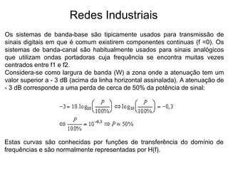 Os sistemas de banda-base são tipicamente usados para transmissão de
sinais digitais em que é comum existirem componentes continuas (f =0). Os
sistemas de banda-canal são habitualmente usados para sinais analógicos
que utilizam ondas portadoras cuja frequência se encontra muitas vezes
centrados entre f1 e f2.
Considera-se como largura de banda (W) a zona onde a atenuação tem um
valor superior a - 3 dB (acima da linha horizontal assinalada). A atenuação de
- 3 dB corresponde a uma perda de cerca de 50% da potência de sinal:
Redes Industriais
Estas curvas são conhecidas por funções de transferência do domínio de
frequências e são normalmente representadas por H(f).
 