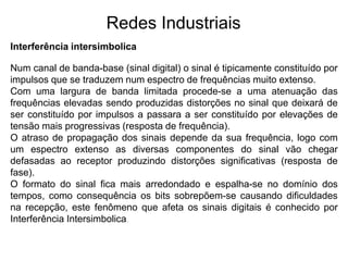 Interferência intersimbolica
Redes Industriais
Num canal de banda-base (sinal digital) o sinal é tipicamente constituído por
impulsos que se traduzem num espectro de frequências muito extenso.
Com uma largura de banda limitada procede-se a uma atenuação das
frequências elevadas sendo produzidas distorções no sinal que deixará de
ser constituído por impulsos a passara a ser constituído por elevações de
tensão mais progressivas (resposta de frequência).
O atraso de propagação dos sinais depende da sua frequência, logo com
um espectro extenso as diversas componentes do sinal vão chegar
defasadas ao receptor produzindo distorções significativas (resposta de
fase).
O formato do sinal fica mais arredondado e espalha-se no domínio dos
tempos, como consequência os bits sobrepõem-se causando dificuldades
na recepção, este fenômeno que afeta os sinais digitais é conhecido por
Interferência Intersimbolica.
 