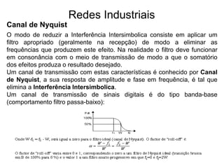 Redes Industriais
Canal de Nyquist
O modo de reduzir a Interferência Intersimbolica consiste em aplicar um
filtro apropriado (geralmente na recepção) de modo a eliminar as
frequências que produzem este efeito. Na realidade o filtro deve funcionar
em consonância com o meio de transmissão de modo a que o somatório
dos efeitos produza o resultado desejado.
Um canal de transmissão com estas características é conhecido por Canal
de Nyquist, a sua resposta de amplitude e fase em frequência, é tal que
elimina a Interferência Intersimbolica.
Um canal de transmissão de sinais digitais é do tipo banda-base
(comportamento filtro passa-baixo):
 
