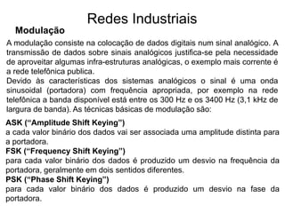 A modulação consiste na colocação de dados digitais num sinal analógico. A
transmissão de dados sobre sinais analógicos justifica-se pela necessidade
de aproveitar algumas infra-estruturas analógicas, o exemplo mais corrente é
a rede telefônica publica.
Devido às características dos sistemas analógicos o sinal é uma onda
sinusoidal (portadora) com frequência apropriada, por exemplo na rede
telefônica a banda disponível está entre os 300 Hz e os 3400 Hz (3,1 kHz de
largura de banda). As técnicas básicas de modulação são:
Modulação
Redes Industriais
ASK (“Amplitude Shift Keying”)
a cada valor binário dos dados vai ser associada uma amplitude distinta para
a portadora.
FSK (“Frequency Shift Keying”)
para cada valor binário dos dados é produzido um desvio na frequência da
portadora, geralmente em dois sentidos diferentes.
PSK (“Phase Shift Keying”)
para cada valor binário dos dados é produzido um desvio na fase da
portadora.
 