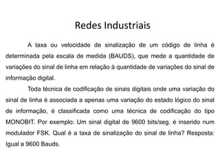Redes Industriais
A taxa ou velocidade de sinalização de um código de linha é
determinada pela escala de medida (BAUDS), que mede a quantidade de
variações do sinal de linha em relação à quantidade de variações do sinal de
informação digital.
Toda técnica de codificação de sinais digitais onde uma variação do
sinal de linha é associada a apenas uma variação do estado lógico do sinal
de informação, é classificada como uma técnica de codificação do tipo
MONOBIT. Por exemplo: Um sinal digital de 9600 bits/seg. é inserido num
modulador FSK. Qual é a taxa de sinalização do sinal de linha? Resposta:
Igual a 9600 Bauds.
 