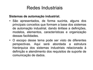 Sistemas de automação industrial.
• São apresentados, de forma sucinta, alguns dos
principais conceitos que formam a base dos sistemas
de automação industrial, dando ênfase a definições,
modelos, elementos, características e organização
dessas facilidades.
• O escopo desse tema pode ser visto de diferentes
perspectivas. Aqui será abordada a estrutura
hierárquica dos sistemas industriais relacionada à
definição e atendimento dos requisitos de suporte de
comunicação de dados.
Redes Industriais
 