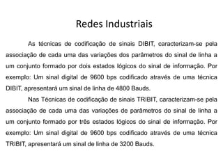 Redes Industriais
As técnicas de codificação de sinais DIBIT, caracterizam-se pela
associação de cada uma das variações dos parâmetros do sinal de linha a
um conjunto formado por dois estados lógicos do sinal de informação. Por
exemplo: Um sinal digital de 9600 bps codificado através de uma técnica
DIBIT, apresentará um sinal de linha de 4800 Bauds.
Nas Técnicas de codificação de sinais TRIBIT, caracterizam-se pela
associação de cada uma das variações de parâmetros do sinal de linha a
um conjunto formado por três estados lógicos do sinal de informação. Por
exemplo: Um sinal digital de 9600 bps codificado através de uma técnica
TRIBIT, apresentará um sinal de linha de 3200 Bauds.
 