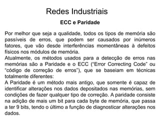 ECC e Paridade
Por melhor que seja a qualidade, todos os tipos de memória são
passíveis de erros, que podem ser causados por inúmeros
fatores, que vão desde interferências momentâneas à defeitos
físicos nos módulos de memória.
Atualmente, os métodos usados para a detecção de erros nas
memórias são a Paridade e o ECC (“Error Correcting Code” ou
“código de correção de erros”), que se baseiam em técnicas
totalmente diferentes:
A Paridade é um método mais antigo, que somente é capaz de
identificar alterações nos dados depositados nas memórias, sem
condições de fazer qualquer tipo de correção. A paridade consiste
na adição de mais um bit para cada byte de memória, que passa
a ter 9 bits, tendo o último a função de diagnosticar alterações nos
dados.
Redes Industriais
 