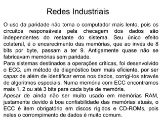 Redes Industriais
O uso da paridade não torna o computador mais lento, pois os
circuitos responsáveis pela checagem dos dados são
independentes do restante do sistema. Seu único efeito
colateral, é o encarecimento das memórias, que ao invés de 8
bits por byte, passam a ter 9. Antigamente quase não se
fabricavam memórias sem paridade.
Para sistemas destinados a operações críticas, foi desenvolvido
o ECC, um método de diagnóstico bem mais eficiente, por ser
capaz de além de identificar erros nos dados, corrigi-los através
de algoritmos especiais. Numa memória com ECC encontramos
mais 1, 2 ou até 3 bits para cada byte de memória.
Apesar de ainda não ser muito usado em memórias RAM,
justamente devido à boa confiabilidade das memórias atuais, o
ECC é item obrigatório em discos rígidos e CD-ROMs, pois
neles o corrompimento de dados é muito comum.
 