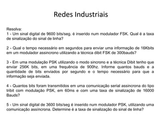 Redes Industriais
Resolva:
1 - Um sinal digital de 9600 bits/seg. é inserido num modulador FSK. Qual é a taxa
de sinalização do sinal de linha?
2 - Qual o tempo necessário em segundos para enviar uma informação de 16Kbits
em um modulador assincrono utilizando a técnica dibit FSK de 300bauds?
3 - Em uma modulação PSK utilizando o modo sincrono e a técnica Dibit tenho que
enviar 256K bits, em uma frequência de 900hz. Informe quantos bauds e a
quantidade de bits enviados por segundo e o tempo necessário para que a
informação seja enviada.
4 - Quantos bits foram transmitidos em uma comunicação serial assincrona do tipo
tribit com modulação PSK, em 60ms e com uma taxa de sinalização de 16000
Bauds?
5 - Um sinal digital de 3600 bits/seg é inserido num modulador PSK, utilizando uma
comunicação assíncrona. Determine é a taxa de sinalização do sinal de linha?
 