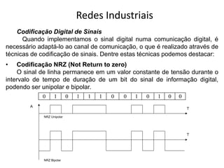 Redes Industriais
Codificação Digital de Sinais
Quando implementamos o sinal digital numa comunicação digital, é
necessário adaptá-lo ao canal de comunicação, o que é realizado através de
técnicas de codificação de sinais. Dentre estas técnicas podemos destacar:
• Codificação NRZ (Not Return to zero)
O sinal de linha permanece em um valor constante de tensão durante o
intervalo de tempo de duração de um bit do sinal de informação digital,
podendo ser unipolar e bipolar.
0 1 0 1 1 1 0 0 1 0 1 0 0
NRZ Unipolar
NRZ Bipolar
A
T
T
 