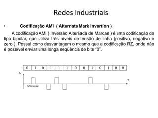 Redes Industriais
• Codificação AMI ( Alternate Mark Invertion )
A codificação AMI ( Inversão Alternada de Marcas ) é uma codificação do
tipo bipolar, que utiliza três níveis de tensão de linha (positivo, negativo e
zero ). Possui como desvantagem o mesmo que a codificação RZ, onde não
é possível enviar uma longa seqüência de bits “0”.
RZ Unipolar
A
T
0 1 0 1 1 1 0 0 1 0 1 0 0
 
