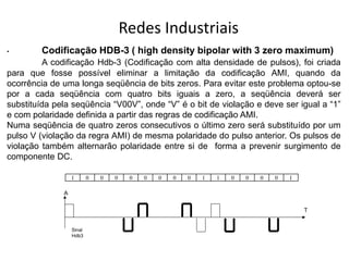 Redes Industriais
• Codificação HDB-3 ( high density bipolar with 3 zero maximum)
A codificação Hdb-3 (Codificação com alta densidade de pulsos), foi criada
para que fosse possível eliminar a limitação da codificação AMI, quando da
ocorrência de uma longa seqüência de bits zeros. Para evitar este problema optou-se
por a cada seqüência com quatro bits iguais a zero, a seqüência deverá ser
substituída pela seqüência “V00V”, onde “V” é o bit de violação e deve ser igual a “1”
e com polaridade definida a partir das regras de codificação AMI.
Numa seqüência de quatro zeros consecutivos o último zero será substituído por um
pulso V (violação da regra AMI) de mesma polaridade do pulso anterior. Os pulsos de
violação também alternarão polaridade entre si de forma a prevenir surgimento de
componente DC.
Sinal
Hdb3
A
T
1 0 0 0 0 0 0 0 0 1 1 0 0 0 0 1
 