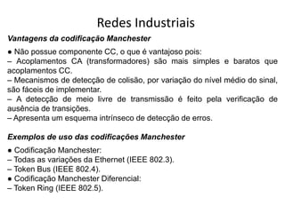 Redes Industriais
Vantagens da codificação Manchester
● Não possue componente CC, o que é vantajoso pois:
– Acoplamentos CA (transformadores) são mais simples e baratos que
acoplamentos CC.
– Mecanismos de detecção de colisão, por variação do nível médio do sinal,
são fáceis de implementar.
– A detecção de meio livre de transmissão é feito pela verificação de
ausência de transições.
– Apresenta um esquema intrínseco de detecção de erros.
Exemplos de uso das codificações Manchester
● Codificação Manchester:
– Todas as variações da Ethernet (IEEE 802.3).
– Token Bus (IEEE 802.4).
● Codificação Manchester Diferencial:
– Token Ring (IEEE 802.5).
 