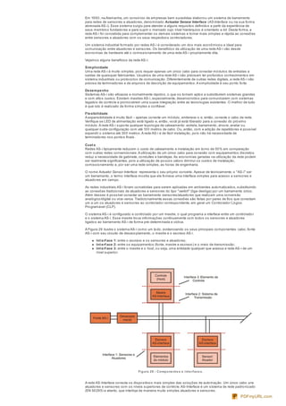Em 1990, na Alemanha, um consórcio de empresas bem sucedidas elaborou um sistema de barramento
para redes de sensores e atuadores, denominado Actuator Sensor Interface (AS-Interface ou na sua forma
abreviada AS-i). Esse sistema surgiu para atender a alguns requisitos definidos a partir da experiência de
seus membros fundadores e para suprir o mercado cujo nível hierárquico é orientado a bit. Desta forma, a
rede AS-i foi concebida para complementar os demais sistemas e tornar mais simples e rápida as conexões
entre sensores e atuadores com os seus respectivos controladores.
Um sistema industrial formado por redes AS-i é considerado um dos mais econômicos e ideal para
comunicação entre atuadores e sensores. Os benefícios da utilização de uma rede AS-i vão desde
economias de hardware até o comissionamento de uma rede AS-i propriamente dita.
Vejamos alguns benefícios da rede AS-i:
Simplicidade
Uma rede AS-i é muito simples, pois requer apenas um único cabo para conectar módulos de entradas e
saídas de quaisquer fabricantes. Usuários de uma rede AS-i não precisam ter profundos conhecimentos em
sistema industriais ou protocolos de comunicação. Diferentemente de outras redes digitais, a rede AS-i não
precisa de terminadores e de arquivos de descrição de equipamentos.A simplicidade é seu ponto forte.
Desempenho
Sistemas AS-i são eficazes e incrivelmente rápidos, o que os tornam aptos a substituírem sistemas grandes
e com altos custos. Existem mestres AS-i, especialmente, desenvolvidos para comunicarem com sistemas
legados de controle e promoverem uma suave integração entre as tecnologias existentes. O melhor de tudo
é que isto é realizado de forma simples e confiável.
Flexibilidade
A expansibilidade é muito fácil – apenas conecte um módulo, enderece-o e, então, conecte o cabo da rede.
Verifique se LED de alimentação está ligado e, então, você já está liberado para a conexão do próximo
módulo.A rede AS-i suporta qualquer topologia de cabeamento: estrela, barramento, árvore, anelar ou
qualquer outra configuração com até 100 metros de cabo. Ou, então, com a adição de repetidores é possível
expandir o sistema até 300 metros.A rede AS-i é de fácil instalação, pois não há necessidade de
terminadores nos pontos finais.
Cust o
Redes AS-i tipicamente reduzem o custo de cabeamento e instalação em torno de 50% em comparação
com outras redes convencionais.A utilização de um único cabo para conexão com equipamentos discretos
reduz a necessidade de gabinete, conduítes e bandejas.As economias geradas na utilização da rede podem
ser realmente significantes, pois a utilização de poucos cabos diminui os custos de instalação,
comissionamento e, por ser uma rede simples, as horas de engenharia.
O nome Actuator Sensor Interface representa o seu próprio conceito.Apesar de tecnicamente, o "AS-i" ser
um barramento, o termo interface mostra que ele fornece uma interface simples para acesso a sensores e
atuadores em campo.
As redes industriais AS-i foram concebidas para serem aplicadas em ambientes automatizados, substituindo
as conexões tradicionais de atuadores e sensores do tipo "switch" (liga-desliga) por um barramento único.
Além desses é possível conectar ao barramento sensores/atuadores que realizam uma conversão
analógico/digital ou vice-versa. Tradicionalmente essas conexões são feitas por pares de fios que conectam
um a um os atuadores e sensores ao controlador correspondente, em geral um Controlador Lógico
Programável (CLP).
O sistema AS-i é configurado e controlado por um mestre, o qual programa a interface entre um controlador
e o sistema AS-i. Esse mestre troca informações continuamente com todos os sensores e atuadores
ligados ao barramento AS-i de forma pré-determinada e cíclica.
A Figura 29 ilustra o sistema AS-i como um todo, evidenciando os seus principais componentes: cabo, fonte
AS-i com seu circuito de desacoplamento, o mestre e o escravo AS-i.
Int erf ace 1: entre o escravo e os sensores e atuadores;
Int erf ace 2: entre os equipamentos (fonte, mestre e escravo) e o meio de transmissão;
Int erf ace 3: entre o mestre e o host, ou seja, uma entidade qualquer que acessa a rede AS-i de um
nível superior.
Figura 29 - Compone nte s e inte rface s.
A rede AS-Interface conecta os dispositivos mais simples das soluções de automação. Um único cabo une
atuadores e sensores com os níveis superiores de controle.AS-Interface é um sistema de rede padronizado
(EN 50295) e aberto, que interliga de maneira muito simples atuadores e sensores.
PDFmyURL.com
 