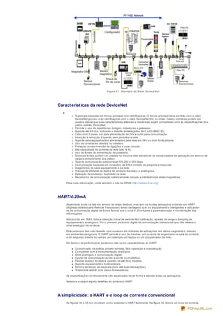 Figura 31 - Exe mplo de Re de De vice Ne t
Características da rede DeviceNet
Topologia baseada em tronco principal com ramificações. O tronco principal deve ser feito com o cabo
DeviceNet grosso, e as ramificações com o cabo DeviceNet fino ou chato. Cabos similares podem ser
usados desde que suas características elétricas e mecânicas sejam compatíveis com as especificações dos
cabos padrão DeviceNet.
Permite o uso de repetidores, bridges, roteadores e gateways.
Suporta até 64 nós, incluindo o mestre, endereçados de 0 a 63 (MAC ID).
Cabo com 2 pares: um para alimentação de 24V e outro para comunicação.
Inserção e remoção à quente, sem perturbar a rede.
Suporte para equipamentos alimentados pela rede em 24V ou com fonte própria.
Uso de conectores abertos ou selados.
Proteção contra inversão de ligações e curto-circuito.
Alta capacidade de corrente na rede (até 16 A).
Uso de fontes de alimentação de prateleira.
Diversas fontes podem ser usadas na mesma rede atendendo às necessidades da aplicação em termos de
carga e comprimento dos cabos.
Taxa de comunicação selecionável:125,250 e 500 kbps.
Comunicação baseada em conexões de E/S e modelo de pergunta e resposta.
Diagnóstico de cada equipamento e da rede.
Transporte eficiente de dados de controle discretos e analógicos.
Detecção de endereço duplicado na rede.
Mecanismo de comunicação extremamente robusto a interferências eletromagnéticas.
Para mais informação, visite também o site da ODVA: http://www.odva.org/
HART/4-20mA
Atualmente muito se fala em termos de redes fieldbus, mas tem-se muitas aplicações rodando em HART
(Highway Addressable Remote Transducer), tendo vantagens com os equipamentos inteligentes e utilizando-
se da comunicação digital de forma flexível sob o sinal 4-20mA para a parametrização e monitoração das
informações.
Introduzido em 1989, tinha a intenção inicial de permitir fácil calibração, ajustes de range e damping de
equipamentos analógicos. Foi o primeiro protocolo digital de comunicação bidirecional que não afetava o
sinal analógico de controle.
Este protocolo tem sido testado com sucesso em milhares de aplicações, em vários segmentos, mesmo
em ambientes perigosos. O HART permite o uso de mestres: um console de engenharia na sala de controle
e um segundo mestre no campo, por exemplo um laptop ou um programador de mão.
Em termos de performance, podemos citar como características do HART:
Comprovado na prática, projeto simples, fácil operação e manutenção.
Compatível com a instrumentação analógica;
Sinal analógico e comunicação digital;
Opção de comunicação ponto-a-ponto ou multidrop;
Flexível acesso de dados usando-se até dois mestres;
Suporta equipamentos multivariáveis;
500ms de tempo de resposta (com até duas transações);
Totalmente aberto com vários fornecedores;
As especificações continuamente são atualizadas de tal forma a atender todas as aplicações.
Veremos a seguir alguns detalhes do protocolo HART.
A simplicidade: o HART e o loop de corrente convencional
As figuras 32 e 33 nos mostram como entender o HART facilmente. Na figura 32, temos um loop de corrente
PDFmyURL.com
 