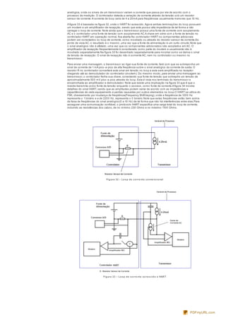 analógica, onde os sinais de um transmissor variam a corrente que passa por ele de acordo com o
processo de medição. O controlador detecta a variação de corrente através da tensão sob um resistor
sensor de corrente.A corrente de loop varia de 4 a 20mA para freqüências usualmente menores que 10 Hz.
A figura 33 é baseada na figura 32, onde o HART foi acrescido.Agora ambas terminações do loop possuem
um modem e um amplificador de recepção, sendo que este possui alta impedância de tal forma a não
carregar o loop de corrente. Note ainda que o transmissor possui uma fonte de corrente com acoplamento
AC e o controlador uma fonte de tensão com acoplamento AC.A chave em série com a fonte de tensão no
controlador HART em operação normal, fica aberta.No controlador HART os componentes adicionais
podem ser conectados no loop de corrente, como mostrado ou através do resistor sensor de corrente.Do
ponto de vista AC, o resultado é o mesmo, uma vez que a fonte de alimentação é um curto-circuito.Note que
o sinal analógico não é afetado, uma vez que os componentes adicionados são acoplados em AC. O
amplificador de recepção freqüentemente é considerado como parte do modem e usualmente não é
mostrado separadamente.Na figura 33 foi desenhado separadamente para mostrar como se deriva o sinal
de tensão de recepção. O sinal de recepção não é somente AC, nem no controlador ou mesmo no
transmissor.
Para enviar uma mensagem, o transmissor ao ligar sua fonte de corrente, fará com que se sobreponha um
sinal de corrente de 1 mA pico-a-pico de alta freqüência sobre o sinal analógico da corrente de saída. O
resistor R no controlador converterá este sinal em tensão no loop e esta será amplificada no receptor
chegando até ao demodulador do controlador (modem). Do mesmo modo, para enviar uma mensagem ao
transmissor, o controlador fecha sua chave, conectando sua fonte de tensão que sobrepõe um tensão de
aproximadamente 500 mV pico-a-pico através do loop. Esta é vista nos terminais do transmissor e
encaminhada ao amplificador e demodulador. Note que existe uma implicação na figura 33 que é que o
mestre transmita como fonte de tensão enquanto o escravo, como fonte de corrente.A figura 34 mostra
detalhes do sinal HART, sendo que as amplitudes podem variar de acordo com as impedâncias e
capacitâncias de cada equipamento e perdas causadas por outros elementos no loop.O HART se utiliza do
FSK, chaveamento por mudança de freqüência(Frequency Shift keying), onde a freqüência de 1200 Hz
representa o 1 binário e a de 2200 Hz, representa o 0 binário.Note que estas freqüências estão bem acima
da faixa de freqüências do sinal analógico(0 a 10 Hz) de tal forma que não há interferências entre elas.Para
assegurar uma comunicação confiável, o protocolo HART especifica uma carga total do loop de corrente,
incluindo as resistências dos cabos, de no mínimo 230 Ohms e no máximo 1100 Ohms.
Figura 32 – Loop de corre nte conve ncional
Figura 33 – Loop de corre nte acre scido o HART
PDFmyURL.com
 
