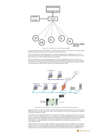 Figura 4 2 – Estrutura de uma re de Wire le ssHART™
Incluso ao HART 7 está o WirelessHART™, o primeiro padrão aberto de comunicação sem fio desenvolvido
especificamente para atender as necessidades da indústria de processo.
Opera na freqüência de 2.4 GHz ISM usando o Time Division Multiple Access (TDMA) para sincronizar a
comunicação entre os vários equipamentos da rede. Toda a comunicação é realizada dentro de um slot de
tempo de 10ms. Uma slots de tempo formam um superframe.
Suporta chaveamento de canais (channel hopping) a fim de evitar interferências e reduzir os efeitos de
esvanecimento multi-percurso (multi-path fadings ). O protocolo HART foi elaborado com base na camada 7
do protocolo OSI. Com a introdução da tecnologia sem fio ao HART têm-se duas novas camadas de Data
Link: token-passing e TDMA.Ambas suportam a camada de aplicação HART.
Figura 4 3- Siste ma Wire le ss com o DF100 (Controlador HSE- Wire le ssHART™)
Na figura 43 temos o primeiro controlador HSE (High Speed Ethernet) WirelessHART™. É um controlador da
SMAR que traz ao mercado mais uma inovação. É um controlador com tecnologia digital aberta e integrável
em sistemas baseados em HSE.
Uma rede de comunicação WirelessHART™é estruturada em malhas, onde cada sensor funciona como um
“router” ou como um repetidor. Deste modo, o alcance de uma rede não depende apenas de uma “gateway”
central, o que permite a configuração de uma ampla estrutura de rede distribuída. É uma forma inteligente de
se garantir que em uma situação de obstrução que possa causar a interrupção de um caminho de
comunicação, o sistema remaneja e consegue rotas alternativas, aumentando e garantindo assim a
disponibilidade da rede.
O WirelessHART™ adota uma arquitetura utilizando uma rede “Mesh” baseado no IEEE 802.15.4 operando
na faixa de 2,4 GHz. Os rádios utilizam o método de DSSS (espalhamento espectral com seqüenciamento
direto) ou salto de canais FHSS (Spread Spectrum de salto de freqüências) para uma comunicação segura e
confiável assim como comunicação sincronizada entre os dispositivos da rede utilizando TDMA (Time
PDFmyURL.com
 