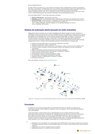 Division Multiple Access).
As redes “Mesh” permitem que os nós da rede comuniquem entre si estabelecendo caminhos redundantes
até a base, aumentando a confiabilidade, pois se um caminho esta bloqueado existem rotas alternativas para
que a mensagem chegue ao seu destino final. Este tipo de rede também permite escalabilidade
simplesmente adicionando mais nós ou repetidores na rede. Outra característica é que quanto maior a rede
maior a confiabilidade porque mais caminhos alternativos são automaticamente criados.
Uma rede WirelessHART™ possui três dispositivos principais:
Wireless Field devices : equipamentos de campo
Gateways: permitem a comunicação entre os equipamentos de campo e as aplicações de controle
Network Manager : responsável pela configuração da rede, gerenciamento da comunicação entre os
dispositivos, rotas de comunicação e monitoramento do estado da
rede. O Network Manager pode ser integrado em um gateway, aplicação no host ou
em um controlador de processo.
Sistema de automação aberto baseado em redes industriais
A figura 44 mostra um exemplo de um sistema verdadeiramente aberto baseado em redes industriais. O
SYSTEM302, sistema de automação e controle da SMAR, fornece uma plataforma de automação com ampla
capacidade de conectividade com as mais diversas tecnologias (Foundation Fieldbus, Profibus-DP, Profibus-
PA, HART/4-20mA, DeviceNet,AS-i, I/O convencional, Modbus, DNP3, HSE, etc), criando um ambiente
amigável, flexível, escalonável, integrado e colaborativo. O ambiente integrado facilita a engenharia,
comissionamento, manutenção e gestão de redes de campo. Sua interface intuitiva permite a fácil operação
e diagnóstico de todo o sistema. É uma arquitetura poderosa de informações e a solução para:
Sistemas de automação para os mais diversos segmentos industriais
Aplicações de pequeno, médio e grande porte
Sistemas híbridos de controle de processo, combinando o melhor dos dois mundos, SDCD e CLP
Controle contínuo e discreto, controle avançados, tempos de varreduras menores, arquiteturas
redundantes
Melhoria da eficácia operacional através de informações integradas
Gerar soluções eficazes através da engenharia simplificada e integrada
Gerenciamento de informações e alarmes
Gerenciamento de Ativos e gestão de Negócios (MES)
Conectividade, modularidade e facilidade de expansão
Segurança aliada à confiabilidade de hardware e software
Excelência operacional
Para mais detalhes, consulte: www.system302.com.br
Zoom
Figura 4 4 – Exe mplo de um Siste ma Digital Abe rto, base ado e m re de s industriais: SYSTEM302, SMAR
Conclusão:
As Redes de Comunicação Industrial têm um papel fundamental para as indústrias em geral. Hoje a
automação extrapola o chão de fábrica e chega ao mundo dos negócios. Vimos vários padrões abertos e
suas características.
O fator tecnológico é imprescindível para a sustentabilidade de uma unidade industrial.A inovação
tecnológica é responsável pelo rompimento e/ou aperfeiçoamento das técnicas e processos de produção.
Pode, desta forma, trazer ganhos em termos de competitividade. Neste caso, deve-se romper com a
tecnologia convencional e ampliar as possibilidades de sucesso com a inovação demandada pelo
mercado, neste caso sistemas de automação verdadeiramente aberto, com tecnologia digital, baseado em
redes industriais e com várias vantagens comparadas aos convencionais SDCDs:
Redução do erro de medição com a eliminação da conversão A/D do sinal vindo do transmissor de campo
Visibilidade acrescida de toda a instrumentação digital, isto é, desde o chão de fábrica até a automação dos
negócios
Diagnósticos em linha, em qualquer ponto do sistema
Expansão da rede com o sistema em funcionamento
PDFmyURL.com
 