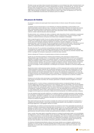 Percebe-se aqui que todas estas evoluções tecnológicas e a consolidação das redes industriais fazem com
que os sistemas de automação e controle, equipamentos de campo, controladores, etc., possam assumir
funções antes inimagináveis, como o controle de contínuo e discreto, tempos de varreduras menores,
arquiteturas redundantes, gerenciamento e tráfego de informação, disponibilidade de informações para
IHMs, Internet, geração de relatórios, gerenciamento de ativos, altos níveis de segurança, etc. Tudo isso,
aliado à confiabilidade industrial tanto de hardware quanto de software.
Um pouco de história
Os primeiros sistemas de automação foram desenvolvidos no final do século XIX durante a revolução
industrial.
O trabalho que era manual passou a ser realizado por máquinas dedicadas e customizadas a uma
determinada tarefa visando cada vez mais o aumento da produtividade e eficiência.As funções de controle
eram implementadas através de dispositivos mecânicos que automatizavam algumas tarefas críticas e
repetitivas. Estes dispositivos eram desenvolvidos para cada tarefa e devido à natureza mecânica dos
mesmos, tinham vida útil reduzida e alta manutenção.
Posteriormente, com o advento dos relés e contatores, estes dispositivos foram substituídos e apareceram
dispositivos automáticos em linhas de montagens, dando um grande passo na época.A lógica a relés
viabilizou o desenvolvimento de funções de controle mais complexas e sofisticadas.
Após a segunda guerra mundial, houve um avanço tecnológico e apareceram as máquinas por comando
numérico e os sistemas de controle na indústria de processo, assim como o conceito de referência de
tensão para instrumentação analógica.Aparecem os primeiros circuitos integrados, os CIs, que
proporcionaram o desenvolvimento de uma nova geração de sistemas de automação. Vale lembrar que em
1947, Willian Shockley, John Barden e Walter Brattain descobriram o transistor, que é um componente
eletrônico amplamente utilizado nos processadores modernos, de forma integrada.
No início dos anos 70, os primeiros computadores comerciais começaram a ser utilizados como
controladores em sistemas de automação de grande porte, porém estes computadores eram grandes,
ocupando muito espaço, de alto custo, difíceis de programar e muito sensíveis ao ambiente industrial. Mas
tinham a vantagem de manipular a aquisição e controle de várias variáveis.
Ainda na década de 70 tivemos um grande avanço em termos de automação.
A partir de uma demanda existente na indústria automobilística norte-americana, foi desenvolvido o
Programmable Logic Controller (PLC), ou Controlador Lógico Programável (CLP). O CLP é um computador
dedicado e projetado para trabalhar no ambiente industrial, onde sensores e atuadores são conectados a
cartões de entradas e saídas. Os primeiros CLPs tinham um conjunto de instruções reduzido; normalmente
somente condições lógicas e não possuíam entradas analógicas, podendo manipular apenas aplicações
de controle discreto. Os CLPs substituíram os painéis de controle com relés, diminuindo assim, o alto
consumo de energia, a difícil manutenção e modificação de comandos e também as onerosas alterações de
fiação.
Atualmente, devido à demanda das plantas industriais, os CLPs manipulam tanto controle discreto quanto
malhas analógicas. Estes sistemas são usualmente chamados de Controladores Programáveis, por não
serem limitados a operações com condições lógicas.As atuais funções de controle existentes em uma
planta industrial são em geral distribuídas entre um número de controladores programáveis, os quais são
montados próximos aos equipamentos a serem controlados. Os diferentes controladores são usualmente
conectados via rede local a um computador supervisório central, o qual gerencia os alarmes, receitas e
relatórios.
Entramos em uma fase onde a tecnologia e conectividade industrial eram proprietárias e um “casamento”
entre cliente e fornecedor acontecia. No mercado apareceram os SDCSs (Sistemas Digitais de Controle
Distribuídos).
Na década de 90, o mundo começou a presenciar enormes avanços na área tecnológica, em que os
circuitos eletrônicos passaram a proporcionar maior eficiência, maiores velocidades, mais funcionalidades,
maiores MTBFs (Mean Time Between Failures, maior confiabilidade), consumos menores, espaços físicos
menores e ainda, com reduções de custos.Ao mesmo tempo em que impulsionou o desenvolvimento de
computadores, interfaces e periféricos mais poderosos, com alta capacidade de processamento e memória
e o mais interessante, dando vazão a alta escala de produção com custos reduzidos e o que foi uma
vantagem de forma geral, pois aumentou a oferta de microcontroladores, Cis e ASCIs para toda a indústria.
E se não bastasse esta revolução eletrônica, os sistemas mecânicos também passaram e vêm passando
por inovações e modificações conceituais com a incorporação da capacidade de processamento, tornando-
os mais rápidos, eficientes e confiáveis, com custos de implementação cada vez menores.Ao longo dos
últimos anos é cada vez mais freqüente a utilização de componentes eletrônicos para acionamento e
controle de sistemas mecânicos.
Não resta dúvida que hoje não é somente a condição de controle que importa.A gestão da informação, a
inteligência da instrumentação, a tecnologia verdadeiramente aberta e não proprietária, os benefícios da
tecnologia digital são o que agregam valores ao usuário.
Que atualização um sistema convencional pode ter nos próximos anos? Que capacidade de expansão vai
permitir? O portfólio de aplicações oferecidas pelos fornecedores com um sistema digital aberto aumentou
bastante nos últimos anos, incluindo redes digitais abertas, áreas como gerenciamento de ativos, controle
baseado em blocos funcionais, otimização em tempo real, MÊS (gestão de negócios), ferramentas de
gerenciamento de performance em tempo real, gerenciamento de alarme, e muitas outras.
Hoje o usuário deve estar atento e especificar sempre um sistema de automação aberto com possibilidade
de diagnósticos, maior tolerância a falhas, blocos de funções, FFBs (Blocos Flexíveis), conectividade OPC e
com diversos protocolos, e uma série de outras características que o torna um sistema de controle completo
e não um simples barramento de comunicação com integrações proprietárias.A escolha nas principais
plantas industriais deve-se às funções de controle de processo que permitem agregar informações que
possam trazer benefícios nas tomadas de decisões, garantindo a excelência operacional.
Os Sistemas Verdadeiramente Abertos utilizam tecnologias abertas que se integram perfeitamente ao
hardware, ao mesmo tempo em que dá liberdade para conectar-se com software e hardware de outros
fabricantes. Os usuários têm a liberdade para escolher os componentes e até mesmo construir o seu
próprio sistema.
PDFmyURL.com
 