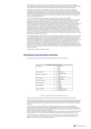 A flexibilidade e a capacidade de expansão da arquitetura de um sistema aberto e digital possibilitam
reconfigurações e expansões para atender as novas condições de processo sem grandes reinvestimentos.
Tecnologias modernas possibilitam respostas rápidas às mudanças nas condições de mercado.
Vale lembrar que em termos de excelência operacional qualquer segmento industrial vem sofrendo
constantes pressões para alcançar a excelência operacional, objetivando garantir sua competitividade.
Excelência operacional significa otimizar e dinamizar os processos através da análise de dados em tempo
real facilitando a tomada de decisão, de forma inteligente, estratégica e em todos os níveis da organização.
Ao usar a tecnologia digital pode-se ter os processos aprimorados, pode-se gerenciar de maneira mais
eficiente as operações da planta.
Como um exemplo de Sistema Verdadeiramente Aberto, temos o System302 da SMAR:
www.system302.com.br. O System302 é um sistema baseado em tecnologias estado da arte, totalmente
escalável e integrado fornecendo uma plataforma única de controle e supervisão de processos. Com o
System302, pode-se ter toda uma infraestrutura de hardware e software necessários para um controle
otimizado do processo, seja ele contínuo ou batelada.Através de uma tecnologia que combina o melhor do
mundo do SDCDs e dos PLCs/SCADA, o System302 é a solução completa em sistema de automação e
controle, onde possui o diferencial de utilizar tecnologias já consagradas em sua arquitetura e sem a
necessidade de uso de um sistema totalmente proprietário, provendo a abertura e flexibilidade que as
aplicações necessitam. Seguramente devido a várias vantagens da tecnologia digital e de redes abertas, o
SDCD tradicional não é mais recomendado em novos projetos ou mesmo em expansões, pois os altos
custos de substituição dos instrumentos e a obsolência do sistema de controle podem abreviar a vida útil.
Nestes casos o sistema de automação tem que ser moderno e verdadeiramente aberto, deixando o usuário
confortável nos próximos 15 a 20 anos.
No mercado atual globalizado, a busca de uma vantagem tecnológica que permita ao seu usuário competir
de uma maneira eficaz, manter-se de uma maneira sustentável, obtendo lucro e reinvestir no seu negócio, a
automação industrial passou a ser item básico desse processo. No ramo da indústria, a otimização de
recursos faz-se imprescindível.As inovações na área de processo em si são poucas, ficando para as áreas
de controle de processo a responsabilidade na redução de custos. O entendimento dos processos de
inovação na automação com os sistemas digitais e de redes abertas podem ajudar a nos situarmos no
contexto atual, identificando as inovações que podem agregar valor à cadeia produtiva. Notadamente nos
últimos anos com o avanço na eletrônica digital passamos a ter novas ferramentas nas áreas de controle de
processo e manutenção que associadas com sistemas de comunicação baseados em protocolos abertos
de redes industriais.
A seguir veremos algumas redes industriais.
Classificação Geral das Redes Industriais
De acordo com a figura 3, podemos ter várias classificações das redes industriais.
Figura 3 – Classificação Ge ral de Re de s Industriais
Um ponto importante é diferenciar entre a rede de informação, a rede de controle e rede de campo.
A rede de informação representa o nível mais elevado dentro de uma arquitetura. Em grandes corporações é
natural a escolha de um backbone de grande capacidade para interligação dos sistemas ERP (Enterprise
Resource Planning), Supply Chain (gerenciamento da cadeia de suprimentos) e EPS (Enterprise Production
Systems).
A função da rede de controle é interligar os sistemas industriais de nível 2 ou sistemas SCADA aos
sistemas de nível 1, representados por CLPs e remotas de aquisição de dados. É possível também que
equipamentos de nível 3, tais como, sistemas PIMS e MES estejam ligados a este barramento.Atualmente o
padrão mais recomendado é o Ethernet 100 Base-T.
A função da rede de campo é garantir a conectividade entre os diversos dispositivos atuantes diretamente no
“chão de fábrica”, isto é o nível 1, sejam eles dispositivos de aquisição de dados, atuadores ou CLPs.
As redes de campo são sistemas de comunicação industrial que usam uma ampla variedade de meios
físicos, como cabos de cobre, fibras ópticas ou sem fio, para acoplar os dispositivos de campo a um
sistema de controle ou um sistema de gerenciamento.
PDFmyURL.com
 