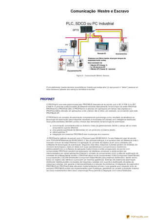 Figura 8 – Comunicação Mestre- Escravo.
O procedimento mestre-escravo possibilita ao mestre que esteja ativo (o que possui o “token”) acessar os
seus escravos (através dos serviços de leitura e escrita).
PROFINET
O PROFInet é uma rede padronizada pelo PROFIBUS International de acordo com a IEC 61158-5 e a IEC
61158-6. É uma das quatorze redes de Ethernet industrial. Basicamente, há dois tipos de redes PROFInet:
PROFInet IO e PROFInet CBA. O PROFInet IO é utilizado em aplicações em tempo real (rápidas) e o
PROFInet CBA é utilizado em aplicações onde o tempo não é crítico, por exemplo, na conversão para rede
PROFIBUS-DP.
O PROFInet é um conceito de automação compreensível que emergiu como resultado da tendência na
tecnologia de automação para máquinas reusáveis e modulares em plantas com inteligência distribuída.
Suas particularidades atendem pontos-chaves das demandas da tecnologia de automação:
comunicação consistente entre os diversos níveis de gerenciamento desde o campo até os níveis
corporativos usando Ethernet.
uma grande quantidade de fabricantes em um protocolo e sistema aberto;
utiliza padrões IT;
integração em sistemas PROFIBUS sem mudanças dos mesmos.
O PROFInet foi definido de acordo com o Physical Layer ISO/IEC8802-3 e seu DataLink Layer de acordo
com TCP/UDP/IP/Ethernet da ISO/IEC8802-3. Seu principal enfoque, e aí se deixa claro as diferenças ente o
mercado comum de redes Ethernet, é a aplicação do conceito de objetos já em usos e testados em
softwares de tecnologias de automação. Seguindo esta idéia, máquinas e plantas podem ser divididas em
módulos tecnológicos, cada um deles com suas características e compromissos mecânicos,
elétricos/eletrônicos e softwares de aplicação.Cada módulo é então encapsulado de acordo com
componentes PROFInet e podem ser acessados via interfaces universais, e ainda podem ser
interconectados em várias aplicações.Entenda o conceito de componentes como a idéia de reutilização de
unidades de software.Neste sentido o PROFInet utiliza-se de componentes COM (Component Object Model)
e sua expansão o DCOM (Distributed Component Object Model) para sistemas distribuídos. Sendo assim,
todos os objetos são idênticos e possuem as mesmas aparências. Este tipo de sistema de automação
distribuído habilita projetos modulares de máquinas e plantas com suporte a reutilização de partes de
máquinas e plantas. Isto garante a interoperabilidade e a redução de problemas.A integração de segmentos
PROFIBUS em PROFInet é feita utilizando implementações proxies o que garante que o espectro todo de
produtos PROFIBUS podem ser implementados sem mudanças, garantindo ao usuário a proteção máxima
aos seus investimentos.Além disso a tecnologia Proxy permite a integração com outros fieldbuses.
PDFmyURL.com
 