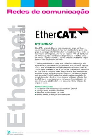 Redes de comunicação industrial
Redes de comunicação
ETHERCAT
EtherCAT é uma rede Ethernet mestre/escravo em tempo real desen-
volvido inicialmente pela Beckhoff. Hoje é um padrão aberto, gerido pelo
grupo de tecnologia EtherCAT. EtherCAT vem estabelecer novos limites no
desempenho em tempo real, uma vez que processa 1000 E/S distribuídas
em 30 nanosegundos usando cabos de par trançado ou de fibra óptica.
Em relação à topologia, EtherCAT suporta uma estrutura de linear simples
de baixo custo, em árvoreou em estrela.
O princípio fundamental da EtherCAT é o de leitura “pass-through”. Isto
significa que as mensagens não são destinadas a um único nó e consumi-
dos por esse nó. Uma única mensagem é emitida pelo mestre EtherCAT
com os dados para todos os nós. À medida que a mensagem é transmitida
em torno do anel e regressa para o Mestre, cada nó lê as suas entradas
e adiciona as suas saídas à mensagem. Quando a mensagem chega de
volta ao mestre EtherCAT, cada nó na rede já recebeu novos dados de
entrada do mestre e devolveu novos dados de saída para o Mestre. Sem
a deficiência de pequenas cargas ou mensagens direcionadas para nós
específicos, uma rede EtherCAT pode alcançar a máxima utilização da
largura de banda.
Características:
● Tipo de rede: rede mestre/escravo baseada em Ethernet
● Topologia: linear, estrela ou em árvore
● Velocidade de transmissão: 100 Mbit/s
● Número máximo de estações: 65535 estações
 