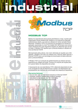 Redes de comunicação industrial
MODBUS TCP
Modbus foi originalmente desenvolvido pela Modicon e hoje, é gerido pela
Organização Usuário Modbus-IDA. Modbus é um protocolo de aplicação
mestre/escravo aberto, que pode ser utilizado em várias camadas físicas
diferentes. O Modbus TCP é um protocolo de mensagens de camada de
aplicação, posicionado no nível 7 do modelo OSI. Ele fornece uma comuni-
cação cliente/servidor entre dispositivos ligados em diferentes tipos de bus
ou redes. O Modbus TCP significa que o protocolo Modbus é utilizado em
cima de Ethernet TCP/IP.
Menosprezado pelos críticos, mas muito valorizado por aqueles que o têm
utilizado, o Modbus TCP não é um sistema novo. Para tal, bastou aprovar o
Ethernet TCP/IP como uma tecnologia de transmissão de dados adicional
para o protocolo Modbus.
O Modbus TCP é um protocolo de pedido/resposta que oferece serviços
específicos por códigos de função. Fornece um conjunto de funções para
ler e gravar dados nos dispositivos de campo.
O desempenho de uma rede Modbus-TCP é altamente dependente do tipo
e da concepção da rede de Ethernet que é usada e do desempenho dos
processadores nas interfaces de comunicação dos respectivos dispositivos.
Características:
● Tipo de rede: rede servidor/cliente baseada em Ethernet TCP/IP
● Topologia: pode ser implementada qualquer topologia
● Velocidade de transmissão: 10, 100, 1000 Mbit/s
● Número máximo de estações: quase ilimitado
 