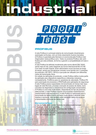Redes de comunicação industrial
PROFIBUS
A rede Profibus é o principal sistema de comunicação industrial para
automação na Europa, com um forte crescimento noutros mercados.
A Profibus é suportada pela Siemens e é promovida pela Profibus User
Organization (www.profibus.com). Todos os produtos Profibus são certi-
ficados por esta entidade, de forma a garantir a compatibilidade em todo o
mundo.
A rede Profibus foi definida inicialmente pela norma alemã DIN 19245,
sendo hoje em dia, parte integrante da norma internacional IEC 61158.
Com base na rede original, foram adicionados novos recursos ao longo
do tempo, sendo que actualmente consiste numa família com 3 variações
de protocolo ( DP, DPV1, DPV2) e que pode ser utilizada com diferentes
meios de transmissão física.
Em adição às definições do protocolo, a rede Profibus define muitos perfis
de aplicação para dispositivos específicos e diferentes indústrias,
nomeadamente, ProfiDrive para os variadores de velocidade, Profibus-PA
para automação de processos e PROFIsafe para aplicações de segurança.
A rede Profibus possui capacidades de transmissão em tempo real, topo-
logias de rede flexíveis, processo avançado de acesso de dados, bons
conceitos de diagnóstico e mecanismos de configuração comprovados.
O Profibus é uma rede multi-mestre. Dependendo do tipo de protocolo
seleccionado, a rede Profibus suporta comunicações mestre/escravo,
mestre/mestre e escravo/escravo. A rede Profibus é optimizada para a
transmissão de dados cíclicos de forma muito rápida e eficiente entre
mestres e escravos, mas também pode manipular dados de acíclicos
e transmissões síncronas em tempo real.
Características
● Tipo de Rede: Multi-mestre / sistema de comunicação escravo
● Topologia: linear, anel ou estrela
● Velocidade de transmissão:de 9,6 kb/s até 12 Mb/s
● Número máximo de estações:
● Até 32 estações (mestres ou escravos) por segmento
● Até 126 estações por rede
 