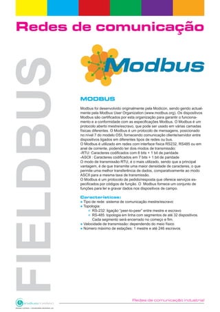 Redes de comunicação industrial
Redes de comunicação
MODBUS
Modbus foi desenvolvido originalmente pela Modicon, sendo gerido actual-
mente pela Modbus User Organization (www.modbus.org). Os dispositivos
Modbus são certificados por esta organização para garantir o funciona-
mento e a conformidade com as especificações Modbus. O Modbus é um
protocolo aberto mestre/escravo, que pode ser usado em várias camadas
físicas diferentes. O Modbus é um protocolo de mensagens, posicionado
no nível 7 do modelo OSI, fornecendo comunicação cliente/servidor entre
dispositivos ligados em diferentes tipos de redes ou bus.
O Modbus é utilizado em redes com interface física RS232, RS485 ou em
anel de corrente, podendo ter dois modos de transmissão:
-RTU: Caracteres codificados com 8 bits + 1 bit de paridade
-ASCll : Caracteres codificados em 7 bits + 1 bit de paridade
O modo de transmissão RTU, é o mais utilizado, sendo que a principal
vantagem, é de que transmite uma maior densidade de caracteres, o que
permite uma melhor transferência de dados, comparativamente ao modo
ASCII para a mesma taxa de transmissão.
O Modbus é um protocolo de pedido/resposta que oferece serviços es-
pecificados por códigos de função. O Modbus fornece um conjunto de
funções para ler e gravar dados nos dispositivos de campo.
Características:
● Tipo de rede: sistema de comunicação mestre/escravo
● Topologia:
RS-232: ligação “peer-to-peer” entre mestre e escravo
RS-485: topologia em linha com segmentos de até 32 dispositivos. 		
		 Cada segmento será encerrado no começo e fim.
● Velocidade de transmissão: dependendo do meio físico
● Número máximo de estações: 1 mestre e até 246 escravos
 