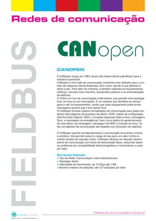 Redes de comunicação industrial
Redes de comunicação
CANOPEN
O CANopen surgiu em 1983, tendo sido desenvolvido pela Bosch para a
indústria automóvel.
CANopen é uma rede de comunicação industrial muito utilizada para o con-
trolo de máquinas descentralizadas, bem como, devido à sua abertura e
baixo custo. Para além da indústria, é também utilizada em equipamentos
médicos, veículos todo-o-terreno, transportes públicos e na automatização
de edifícios.
O CAN é um bus de comunicação multi-mestre, que permite uma topologia
livre, em bus ou com derivações. É um sistema que identifica as mensa-
gens e não os equipamentos, sendo que cada equipamento pode enviar
mensagens sempre que o bus estiver livre.
O CANopen fornece objetos normalizados de comunicação para dados em
tempo real (objectos de processo de dados, DOP), dados de configuração
(Service Data Objects, SDO), e funções especiais (data e hora, mensagens
Sync, e mensagem de emergência), bem como dados de gerenciamento
de rede (Boot -up mensagem, mensagem de NMT e controle de erro). To-
dos os objectos de comunicação são listados num dicionário de objectos.
O CANopen suporta simultaneamente a comunicação de eventos cíclicos
e acíclicos. Isto permite reduzir a carga do bus para um valor mínimo e
manter tempos de reacção curtos. CANopen alcança um elevado desem-
penho de comunicação com taxas de transmissão baixa, reduzindo assim
os problemas de compatibilidade electromagnética e minimizando o custo
por cabo.
Características:
● Tipo de Rede: Comunicação multi-mestre/escravo
● Topologia: linear
● Velocidade de transmissão: de 10 Kbps até 1 Mb
● Número máximo de estações: até 127 estações por rede
 