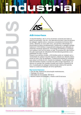 Redes de comunicação industrial
AS-Interface
A rede AS-Interface, não é um bus de terreno universal para todas as
áreas de automação, mas sim, uma alternativa de baixo custo de estrutura
de cablagem, ligando entre si, sensores e actuadores de diversos fabri-
cantes, utilizando um único cabo único, que permite a alimentação e a
transmissão de dados simultaneamente, substituindo a cablagem paralela
tradicional. O AS-interface é especialmente adequado para utilização em
ambientes industriais agressivos. A tecnologia AS-Interface é compatível
com qualquer outro bus de campo ou rede. Os produtos AS-i são certifica-
dos pela organização de utilizadores AS-International garantindo a com-
patibilidade em todo o mundo.
Graças à sua interface simples, o AS-Interface pode ser instalado sem a
necessidade de qualquer requisito especial, podendo ser utilizado pratica-
mente em todo o tipo de topologias. O sistema AS-Interface foi concebido
para reduzir as fontes de erro, quando da instalação. O perfil especial do
cabo AS-Interface impede a inversão dos pólos ao ligar dispositivos, e é
apenas um exemplo das medidas tomadas para reduzir a frequência de
erro. A substituição da cablagem tradicional pelo sistema AS-i permite
reduzir os custos de instalação de forma significativa.
Características:
● Tipo de rede: Sistema de comunicação mestre/escravo
● Topologia: Em árvore
● Velocidade de transmissão: 167 kbit /s
● Número máximo de Estações: 1 mestre e até 62 escravos
 
