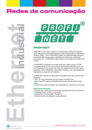 Redes de comunicação industrial
Redes de comunicação
PROFINET
PROFINET é uma norma aberta e inovadora para a Ethernet Industrial,
tendo sido desenvolvida pela Siemens e pela Organização de Utilizadores
Profibus (PNO). Com o PROFINET podem ser implementadas soluções
para automação de processos, aplicações de segurança, controlo de
movimento, etc.. O PROFINET está conforme as normas IEC 61158 e IEC
61784.
O PROFINET é baseado numa rede Ethernet e utiliza normas TCP/IP,
complementando-as com protocolos e mecanismos específicos para um
bom desempenho em tempo real. Pode ser integrado num bus de campo
existentes, como PROFIBUS, DeviceNet e Interbus, sem necessidade de
alterações nos dispositivos instalados.
O PROFINET oferece um desempenho escalável com três níveis de des-
empenho:
● TCP / IP: para aplicações que não sejam em tempo real
● Real Time (RT): para a transferência em tempo real de dados de pro-
cesso
● Isochronous Real Time (IRT): para aplicações de controlo de movimento
Características:
● Tipo de rede: sistema de comunicação escalável com base em Ethernet
● Topologia: linear, estrela ou em árvore
● Velocidade de transmissão: 100 Mbit / s
● Número máximo de estações: quase ilimitada
 