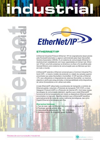 Redes de comunicação industrial
ETHERNET/IP
A Ethernet Industrial Protocol (Ethernet / IP) foi originalmente desenvolvido
pela Rockwell Automation e agora é administrado pela Open DeviceNet
Vendors Association (ODVA). É um sistema de comunicação Ethernet in-
dustrial já bem estabelecido com boas capacidades em tempo real. Ether-
net / IP tem uma forte presença na América e na Ásia e foi escolhida pela
General Motors como sistema de comunicação para as fábricas que tem
em todo o mundo.
A Ethernet/IP estende a Ethernet comercial para o Common Industrial Pro-
tocol (CIP) - o mesmo modelo de protocolo e o objeto da camada superior
encontrada nas redes DeviceNet e ControlNet. O CIP permite a Ethernet
/ IP e aos utilizadores e integradores de sistemas DeviceNet, os mesmos
objectos e perfis para plug-and-play a interoperabilidade entre dispositivos
de vários fornecedores e em várias sub-redes.
A rede Ethernet/IP utiliza todos os protocolos de transporte e controlo da
Ethernet padrão, incluíndo o Protocolo de transporte TCP (TCP), o User
Datagram Protocol (UDP) e o Protocolo de Internet (IP). Com base nestas
tecnologias de comunicação standard, significa que a rede Ethernet/IP
funciona de forma transparente com todos os dispositivos Ethernet padrão
encontrados no mercado. Significa também que a Ethernet/IP beneficia
automaticamente de todas as outras melhorias tecnológicas, tais como
Gigabit Ethernet e tecnologias sem fios.
Características:
● Tipo de rede: rede de Ethernet com protocolo de aplicação CIP
● Topologia: estrela, árvore, linha
● Velocidade de transmissão: 10, 100, 1000 Mbit/s
● Número máximo de estações: quase ilimitada
 