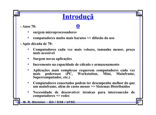 M. R. Stemmer – S2i / DAS / UFSC
Introduçã
o- Anos 70:
• surgem microprocessadores
• computadores muito mais baratos => difusão do uso
- Após década de 70:
• Computadores cada vez mais velozes, tamanho menor, preço
mais acessível
• Surgem novas aplicações
• Incremento na capacidade de cálculo e armazenamento
• Aplicações mais complexas requerem computadores cada vez
mais poderosos (PC, Workstation, Mini, Mainframe,
Supercomputador, etc.)
• Computadores conectados podem ter desempenho melhor do que
um mainframe, além de custo menor => Sistemas Distribuídos
• Necessidade de desenvolver técnicas para interconexão de
computadores => redes
 