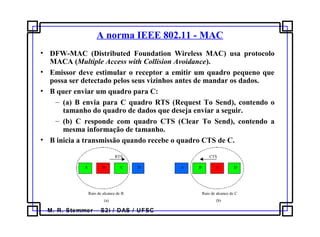 M. R. Stemmer – S2i / DAS / UFSC
A norma IEEE 802.11 - MAC
• DFW-MAC (Distributed Foundation Wireless MAC) usa protocolo
MACA (Multiple Access with Collision Avoidance).
• Emissor deve estimular o receptor a emitir um quadro pequeno que
possa ser detectado pelos seus vizinhos antes de mandar os dados.
• B quer enviar um quadro para C:
– (a) B envia para C quadro RTS (Request To Send), contendo o
tamanho do quadro de dados que deseja enviar a seguir.
– (b) C responde com quadro CTS (Clear To Send), contendo a
mesma informação de tamanho.
• B inicia a transmissão quando recebe o quadro CTS de C.
(a) (b)
A B C D A B C D
Raio de alcance de B
RTS
Raio de alcance de C
CTS
 