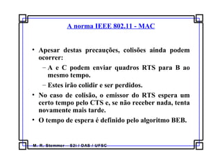M. R. Stemmer – S2i / DAS / UFSC
A norma IEEE 802.11 - MAC
• Apesar destas precauções, colisões ainda podem
ocorrer:
– A e C podem enviar quadros RTS para B ao
mesmo tempo.
– Estes irão colidir e ser perdidos.
• No caso de colisão, o emissor do RTS espera um
certo tempo pelo CTS e, se não receber nada, tenta
novamente mais tarde.
• O tempo de espera é definido pelo algoritmo BEB.
 