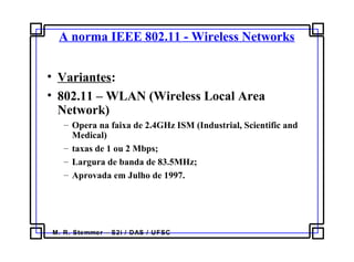 M. R. Stemmer – S2i / DAS / UFSC
A norma IEEE 802.11 - Wireless Networks
• Variantes:
• 802.11 – WLAN (Wireless Local Area
Network)
– Opera na faixa de 2.4GHz ISM (Industrial, Scientific and
Medical)
– taxas de 1 ou 2 Mbps;
– Largura de banda de 83.5MHz;
– Aprovada em Julho de 1997.
 