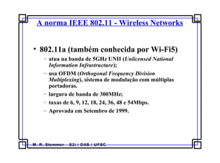 M. R. Stemmer – S2i / DAS / UFSC
A norma IEEE 802.11 - Wireless Networks
• 802.11a (também conhecida por Wi-Fi5)
– atua na banda de 5GHz UNII (Unlicensed National
Information Infrastructure);
– usa OFDM (Orthogonal Frequency Division
Multiplexing), sistema de modulação com múltiplas
portadoras.
– largura de banda de 300MHz;
– taxas de 6, 9, 12, 18, 24, 36, 48 e 54Mbps.
– Aprovada em Setembro de 1999.
 