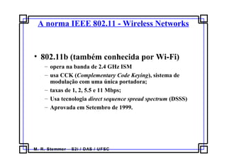 M. R. Stemmer – S2i / DAS / UFSC
A norma IEEE 802.11 - Wireless Networks
• 802.11b (também conhecida por Wi-Fi)
– opera na banda de 2.4 GHz ISM
– usa CCK (Complementary Code Keying), sistema de
modulação com uma única portadora;
– taxas de 1, 2, 5.5 e 11 Mbps;
– Usa tecnologia direct sequence spread spectrum (DSSS)
– Aprovada em Setembro de 1999.
 