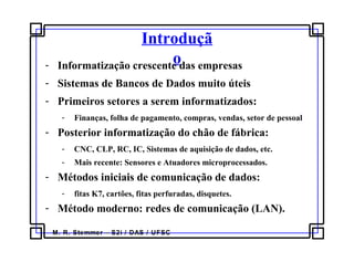 M. R. Stemmer – S2i / DAS / UFSC
Introduçã
o- Informatização crescente das empresas
- Sistemas de Bancos de Dados muito úteis
- Primeiros setores a serem informatizados:
- Finanças, folha de pagamento, compras, vendas, setor de pessoal
- Posterior informatização do chão de fábrica:
- CNC, CLP, RC, IC, Sistemas de aquisição de dados, etc.
- Mais recente: Sensores e Atuadores microprocessados.
- Métodos iniciais de comunicação de dados:
- fitas K7, cartões, fitas perfuradas, disquetes.
- Método moderno: redes de comunicação (LAN).
 