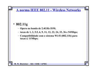 M. R. Stemmer – S2i / DAS / UFSC
A norma IEEE 802.11 - Wireless Networks
• 802.11g
– Opera na banda de 2.4GHz ISM;
– taxas de 1, 2, 5.5, 6, 9, 11, 12, 22, 24, 33, 36 e 54Mbps;
– Compatibilidade com o sistema Wi-Fi (802.11b) para
taxas ≤ 11Mbps;
 