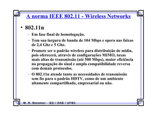 M. R. Stemmer – S2i / DAS / UFSC
A norma IEEE 802.11 - Wireless Networks
• 802.11n
– Em fase final de homologação.
– Tem sua largura de banda de 104 Mbps e opera nas faixas
de 2,4 Ghz e 5 Ghz.
– Promete ser o padrão wireless para distribuição de mídia,
pois oferecerá, através de configurações MIMO, taxas
mais altas de transmissão (até 500 Mbps), maior eficiência
na propagação do sinal e ampla compatibilidade reversa
com demais protocolos.
– O 802.11n atende tanto as necessidades de transmissão
sem fio para o padrão HDTV, como de um ambiente
altamente compartilhado, empresarial ou não.
 